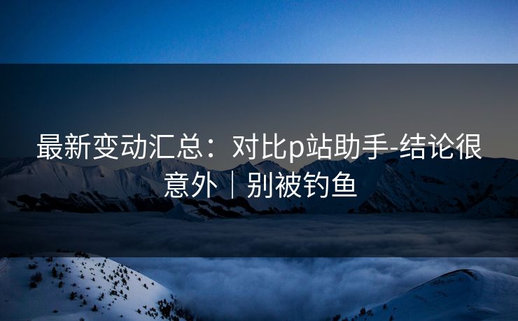 最新变动汇总:对比p站助手-结论很意外|别被钓鱼 最新变动汇总:对比p站助手-结论很意外|别被钓鱼