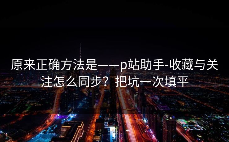 原来正确方法是——p站助手-收藏与关注怎么同步？把坑一次填平