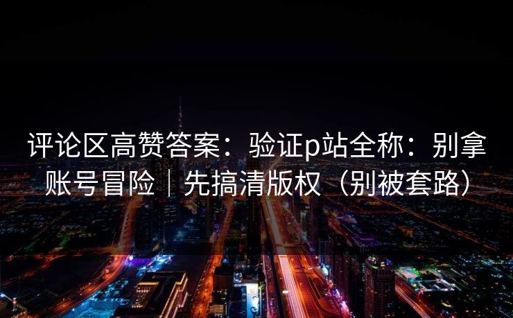 评论区高赞答案：验证p站全称：别拿账号冒险｜先搞清版权（别被套路）