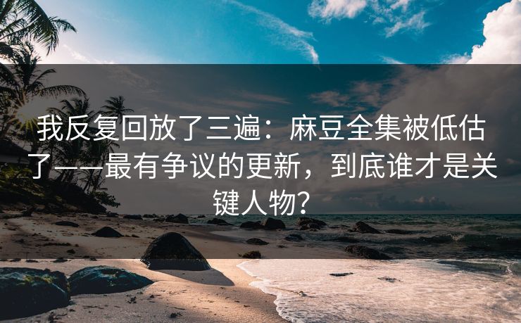我反复回放了三遍：麻豆全集被低估了——最有争议的更新，到底谁才是关键人物？