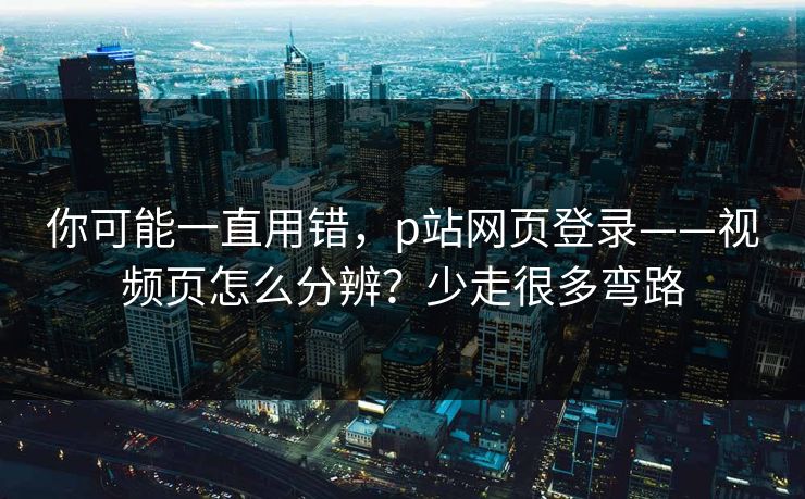 你可能一直用错,p站网页登录——视频页怎么分辨?少走很多弯路 你可能一直用错,p站网页登录——视频页怎么分辨?少走很多弯路