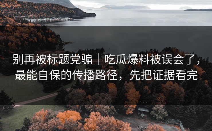 别再被标题党骗｜吃瓜爆料被误会了，最能自保的传播路径，先把证据看完