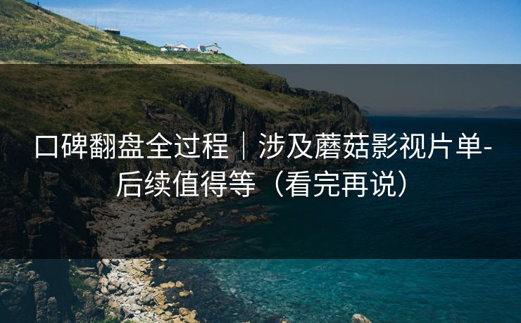 口碑翻盘全过程｜涉及蘑菇影视片单-后续值得等（看完再说）