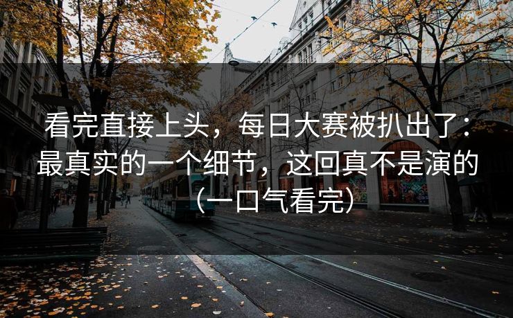 看完直接上头，每日大赛被扒出了：最真实的一个细节，这回真不是演的（一口气看完）