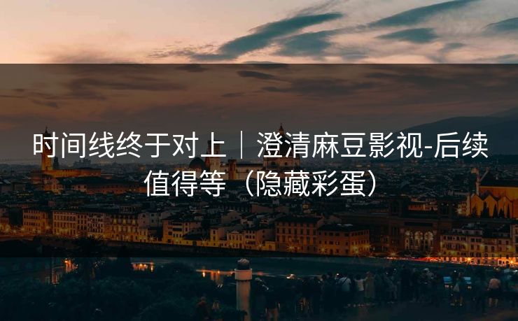 时间线终于对上｜澄清麻豆影视-后续值得等（隐藏彩蛋）