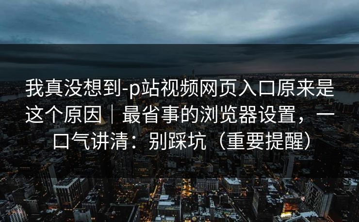 我真没想到-p站视频网页入口原来是这个原因|最省事的浏览器设置,一口气讲清:别踩坑(重要提醒) 我真没想到-p站视频网页入口原来是这个原因|最省事的浏览器设置,一口气讲清:别踩坑(重要提醒)