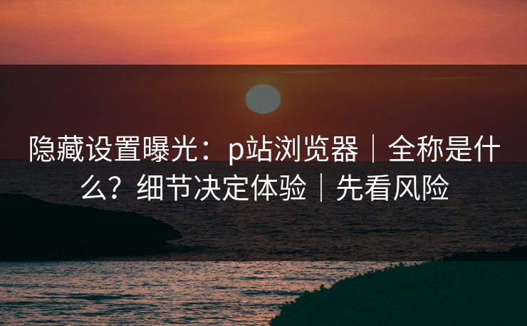 隐藏设置曝光:p站浏览器|全称是什么?细节决定体验|先看风险 隐藏设置曝光:p站浏览器|全称是什么?细节决定体验|先看风险