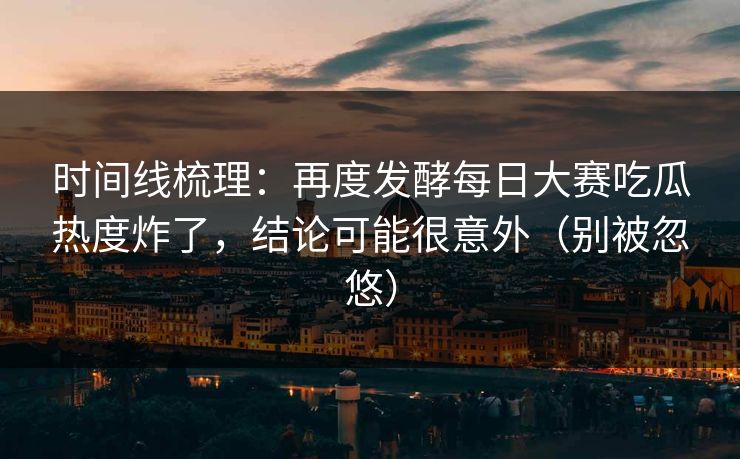 时间线梳理：再度发酵每日大赛吃瓜热度炸了，结论可能很意外（别被忽悠）