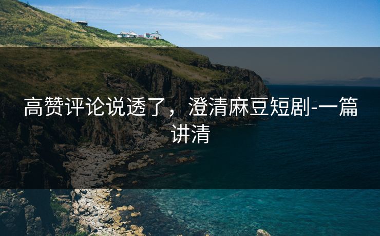 高赞评论说透了，澄清麻豆短剧-一篇讲清