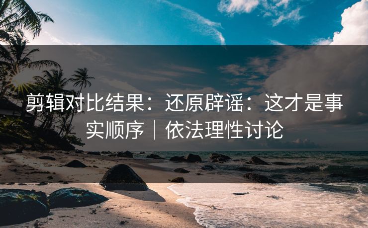 剪辑对比结果:还原辟谣:这才是事实顺序|依法理性讨论 剪辑对比结果:还原辟谣:这才是事实顺序|依法理性讨论