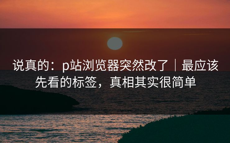 说真的:p站浏览器突然改了|最应该先看的标签,真相其实很简单 说真的:p站浏览器突然改了|最应该先看的标签,真相其实很简单
