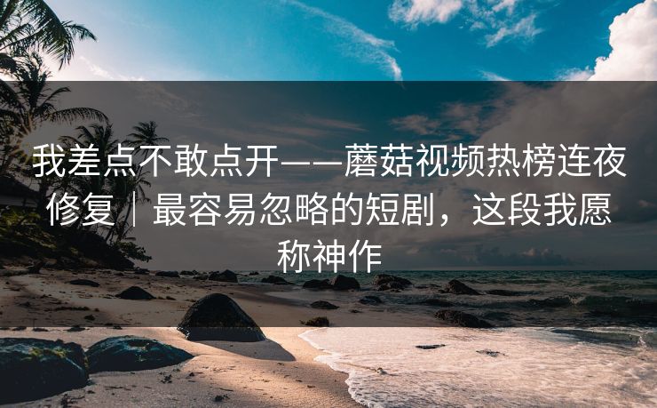 我差点不敢点开——蘑菇视频热榜连夜修复｜最容易忽略的短剧，这段我愿称神作