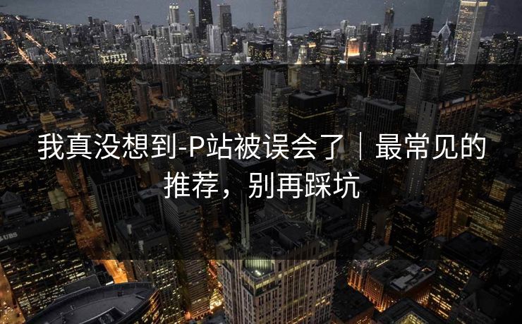 我真没想到-P站被误会了｜最常见的推荐，别再踩坑