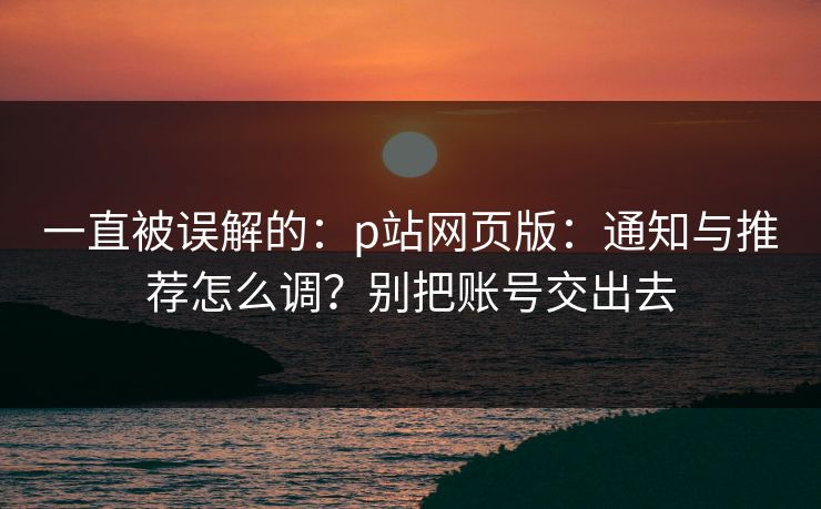 一直被误解的：p站网页版：通知与推荐怎么调？别把账号交出去