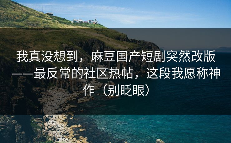 我真没想到,麻豆国产短剧突然改版——最反常的社区热帖,这段我愿称神作(别眨眼) 我真没想到,麻豆国产短剧突然改版——最反常的社区热帖,这段我愿称神作(别眨眼)