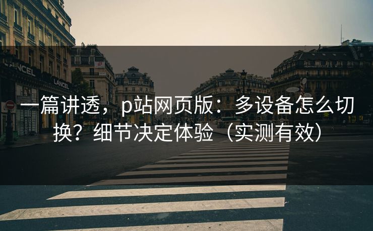 一篇讲透，p站网页版：多设备怎么切换？细节决定体验（实测有效）