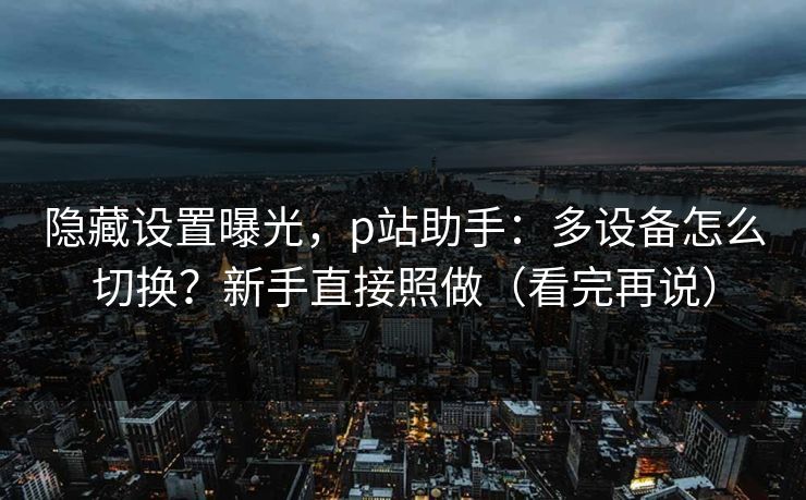 隐藏设置曝光,p站助手:多设备怎么切换?新手直接照做(看完再说) 隐藏设置曝光,p站助手:多设备怎么切换?新手直接照做(看完再说)