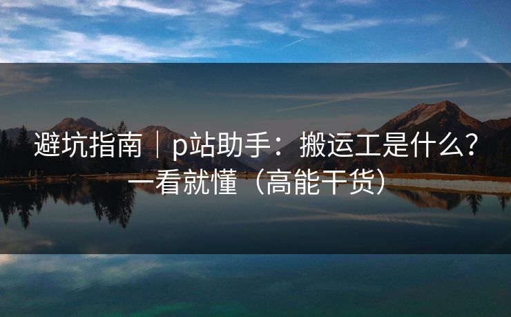 避坑指南|p站助手:搬运工是什么?一看就懂(高能干货) 避坑指南|p站助手:搬运工是什么?一看就懂(高能干货)