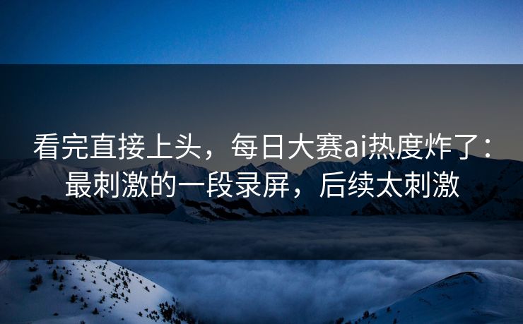看完直接上头，每日大赛ai热度炸了：最刺激的一段录屏，后续太刺激