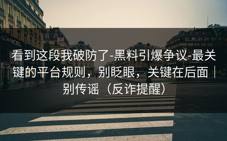 看到这段我破防了-黑料引爆争议-最关键的平台规则，别眨眼，关键在后面｜别传谣（反诈提醒）