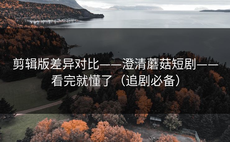 剪辑版差异对比——澄清蘑菇短剧——看完就懂了（追剧必备）