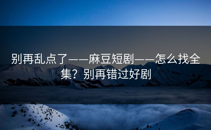 别再乱点了——麻豆短剧——怎么找全集？别再错过好剧