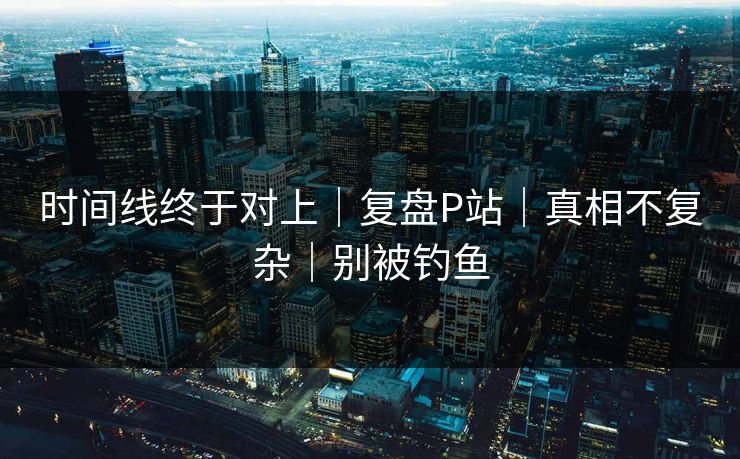 时间线终于对上｜复盘P站｜真相不复杂｜别被钓鱼