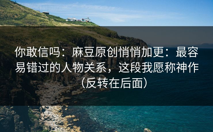 你敢信吗：麻豆原创悄悄加更：最容易错过的人物关系，这段我愿称神作（反转在后面）