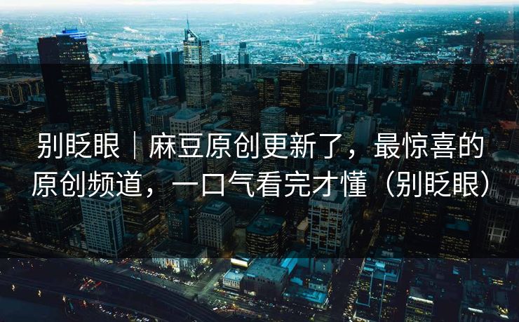 别眨眼｜麻豆原创更新了，最惊喜的原创频道，一口气看完才懂（别眨眼）