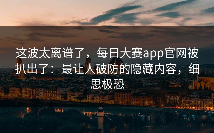 这波太离谱了，每日大赛app官网被扒出了：最让人破防的隐藏内容，细思极恐