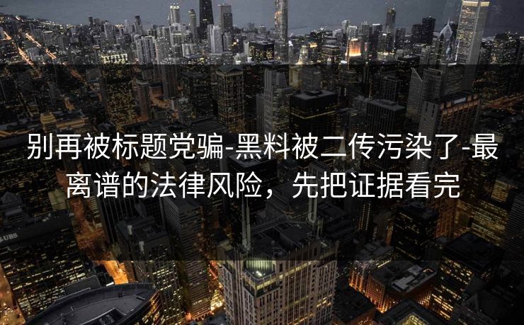 别再被标题党骗-黑料被二传污染了-最离谱的法律风险，先把证据看完