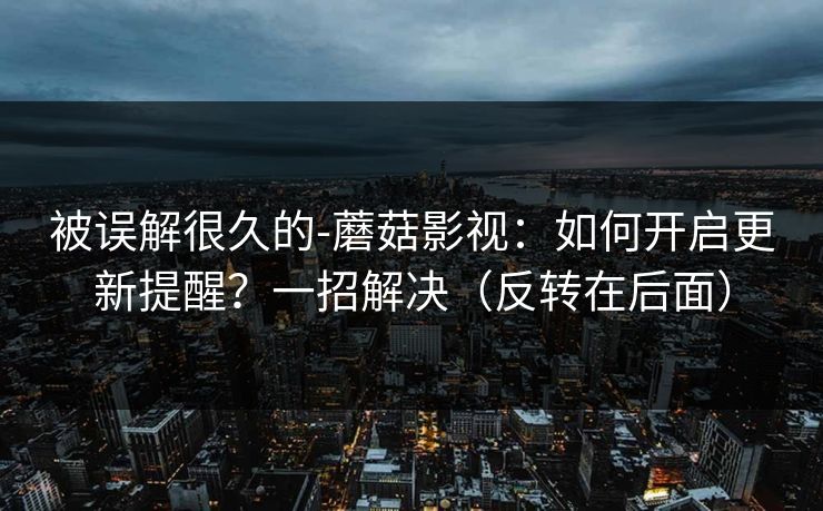 被误解很久的-蘑菇影视:如何开启更新提醒?一招解决(反转在后面) 被误解很久的-蘑菇影视:如何开启更新提醒?一招解决(反转在后面)