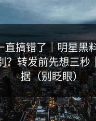 你可能一直搞错了｜明星黑料-隐私与诽谤区别？转发前先想三秒｜先看证据（别眨眼）
