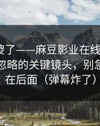 路人看傻了——麻豆影业在线更新了｜最容易忽略的关键镜头，别急，重头在后面（弹幕炸了）