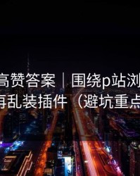评论区高赞答案｜围绕p站浏览器-别再乱装插件（避坑重点）