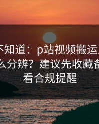 很多人不知道：p站视频搬运工——视频页怎么分辨？建议先收藏备用，先看合规提醒