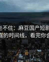 老粉都坐不住：麻豆国产短剧冲榜了-最惊喜的时间线，看完你会改观