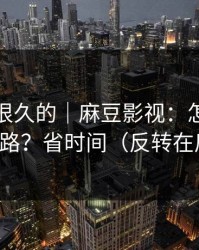 被误解很久的｜麻豆影视：怎么追更不迷路？省时间（反转在后面）