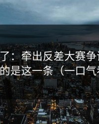 实锤来了：牵出反差大赛争议来了，最狠的是这一条（一口气看完）