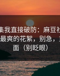 看到这集我直接破防：麻豆社区被低估了——最爽的花絮，别急，重头在后面（别眨眼）