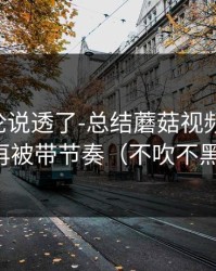 高赞评论说透了-总结蘑菇视频热榜-别再被带节奏（不吹不黑）