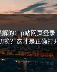 一直被误解的：p站网页登录｜多设备怎么切换？这才是正确打开方式