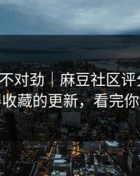 越看越不对劲｜麻豆社区评分逆袭：最值得收藏的更新，看完你会改观