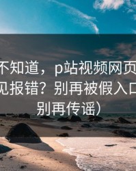 很多人不知道，p站视频网页版-网页登录常见报错？别再被假入口骗了（别再传谣）