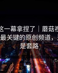 今晚被这一幕拿捏了｜蘑菇视频热度炸了——最关键的原创频道，这回真不是套路