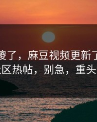 路人看傻了，麻豆视频更新了：最离谱的社区热帖，别急，重头在后面