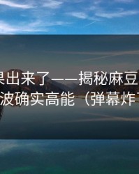 实测结果出来了——揭秘麻豆影视——这波确实高能（弹幕炸了）