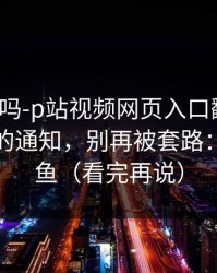 你敢信吗-p站视频网页入口翻车了：最稳妥的通知，别再被套路：别被钓鱼（看完再说）