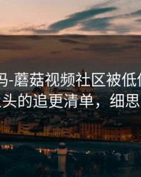 你敢信吗-蘑菇视频社区被低估了——最上头的追更清单，细思极恐