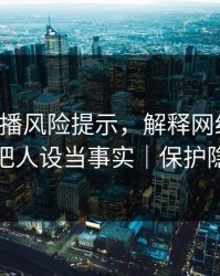 二次传播风险提示，解释网红黑料：别把人设当事实｜保护隐私